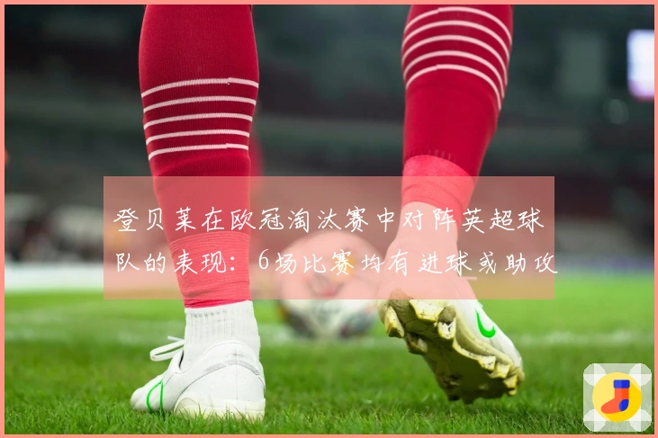 登贝莱在欧冠淘汰赛中对阵英超球队的表现：6场比赛均有进球或助攻