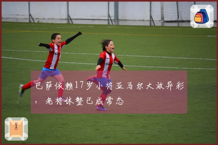 巴萨依赖17岁小将亚马尔大放异彩，老将休整已成常态