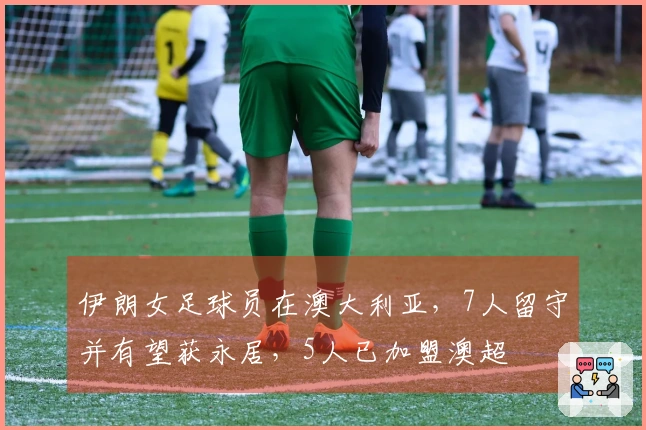 伊朗女足球员在澳大利亚，7人留守并有望获永居，5人已加盟澳超