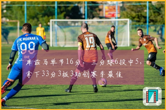 库兹马单节16分，三分球6投中5，拿下33分3板3助创赛季最佳