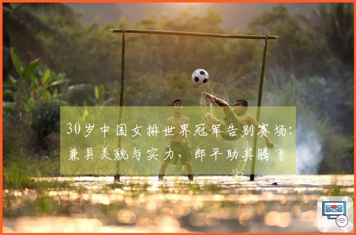 30岁中国女排世界冠军告别赛场：兼具美貌与实力，郎平助其腾飞