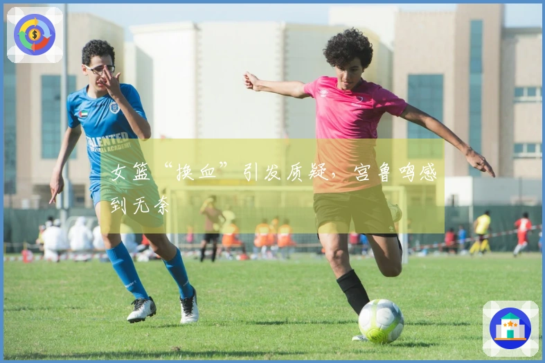 女篮“换血”引发质疑，宫鲁鸣感到无奈