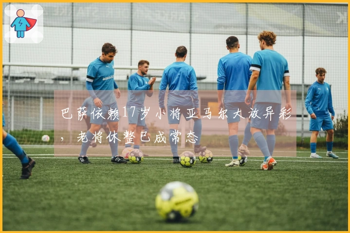 巴萨依赖17岁小将亚马尔大放异彩,老将休整已成常态