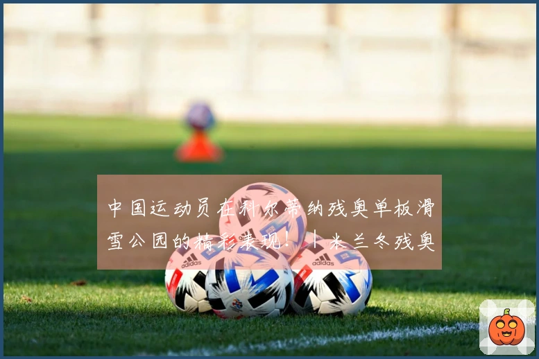 中国运动员在科尔蒂纳残奥单板滑雪公园的精彩表现！｜米兰冬残奥会特别报道