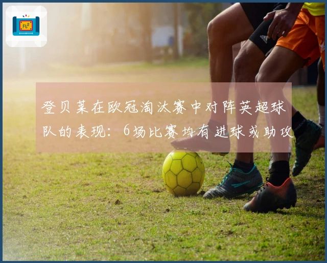 登贝莱在欧冠淘汰赛中对阵英超球队的表现：6场比赛均有进球或助攻