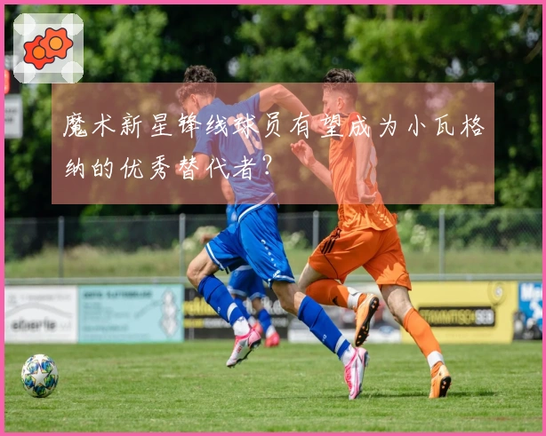 魔术新星锋线球员有望成为小瓦格纳的优秀替代者？
