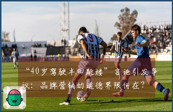 “40岁驾驶丰田跳楼”言论引发争议：品牌营销的道德界限何在？