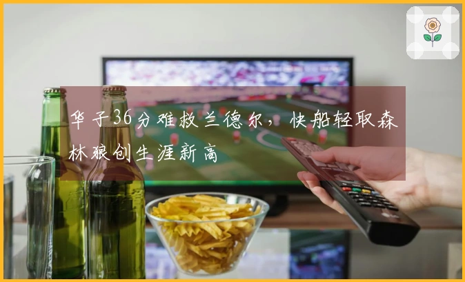 华子36分难救兰德尔，快船轻取森林狼创生涯新高