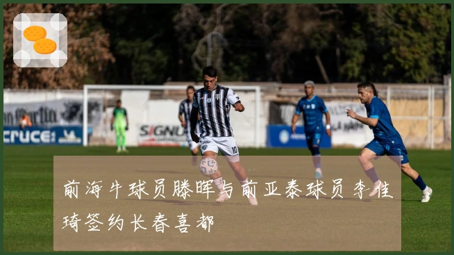 前海牛球员滕晖与前亚泰球员李佳琦签约长春喜都