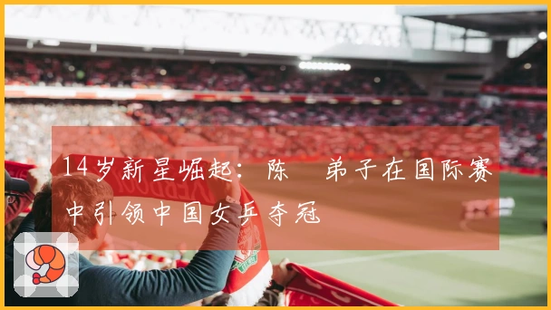 14岁新星崛起：陈玘弟子在国际赛中引领中国女乒夺冠