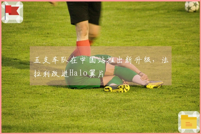五支车队在中国站推出新升级，法拉利改进Halo翼片