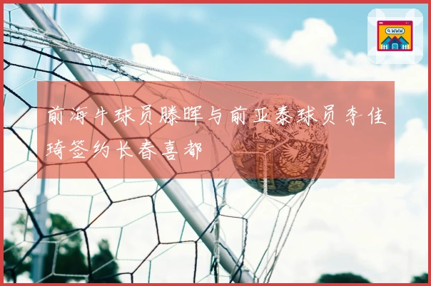 前海牛球员滕晖与前亚泰球员李佳琦签约长春喜都