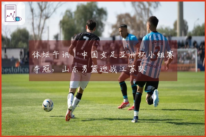体坛午讯｜中国女足亚洲杯小组赛夺冠，山东男篮迎战江苏队