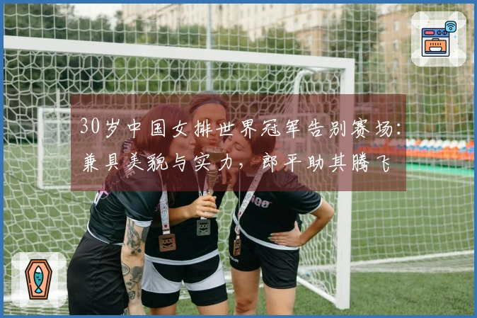 30岁中国女排世界冠军告别赛场：兼具美貌与实力，郎平助其腾飞